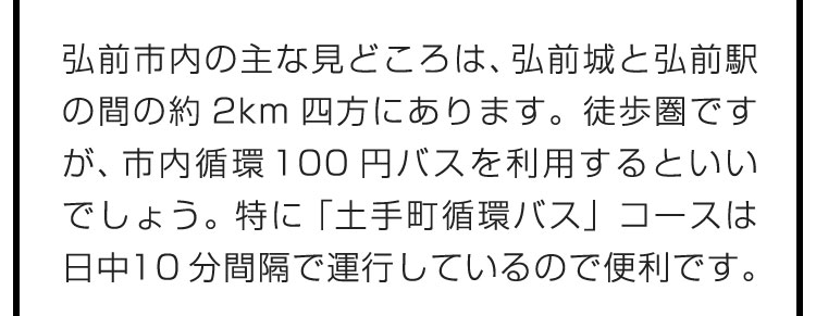 弘前市内の主な見どころは、弘前城と弘前駅の間の約2km四方にあります。徒歩圏ですが、市内循環100円バスを利用するといいでしょう。特に「土手町循環バス」コースは日中10分間隔で運行しているので便利です。