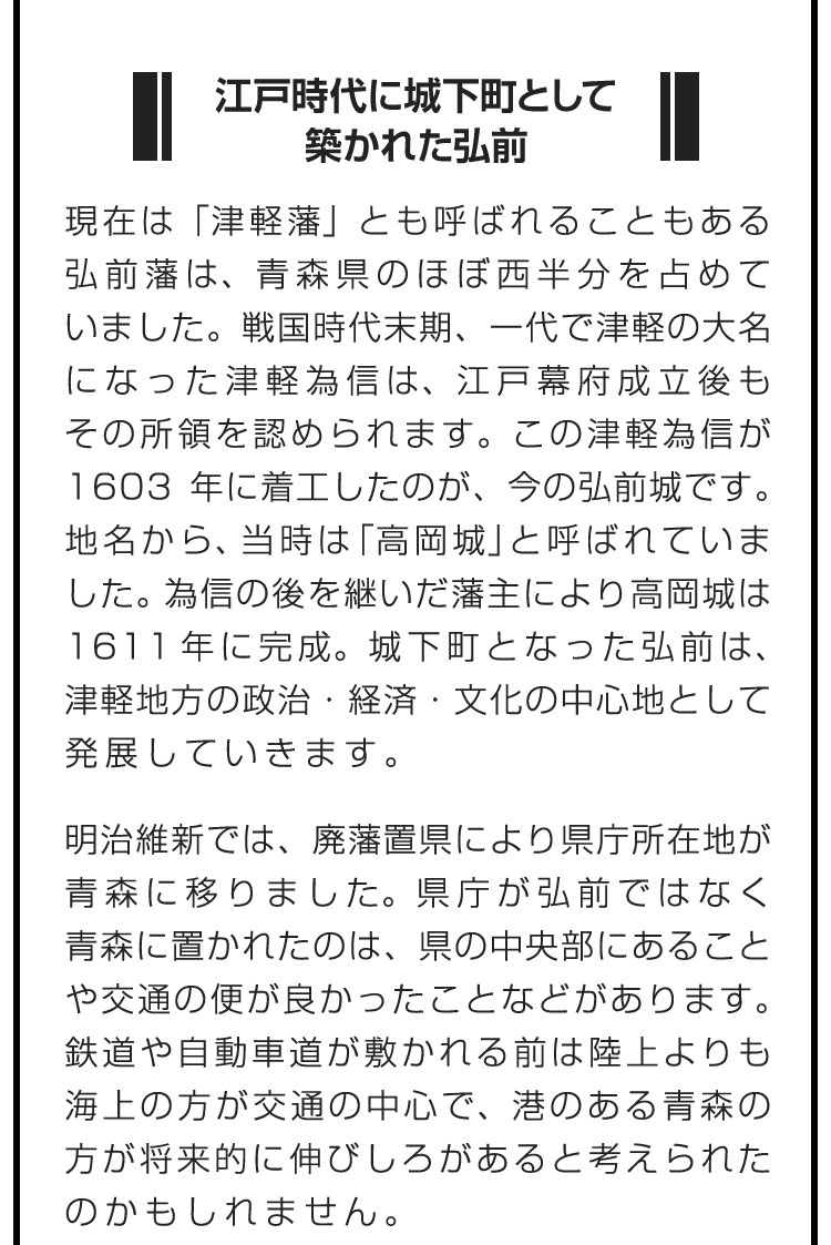 ■江戸時代に城下町として築かれた弘前■現在は「津軽藩」とも呼ばれることもある弘前藩は、青森県のほぼ西半分を占めていました。戦国時代末期、一代で津軽の大名になった津軽為信は、江戸幕府成立後もその所領を認められます。この津軽為信が1603年に着工したのが、今の弘前城です。地名から、当時は「高岡城」と呼ばれていました。為信の後を継いだ藩主により高岡城は1611年に完成。城下町となった弘前は、津軽地方の政治・経済・文化の中心地として発展していきます。　明治維新では、廃藩置県により県庁所在地が青森に移りました。県庁が弘前ではなく青森に置かれたのは、県の中央部にあることや交通の便が良かったことなどがあります。鉄道や自動車道が敷かれる前は陸上よりも海上の方が交通の中心で、港のある青森の方が将来的に伸びしろがあると考えられたのかもしれません。