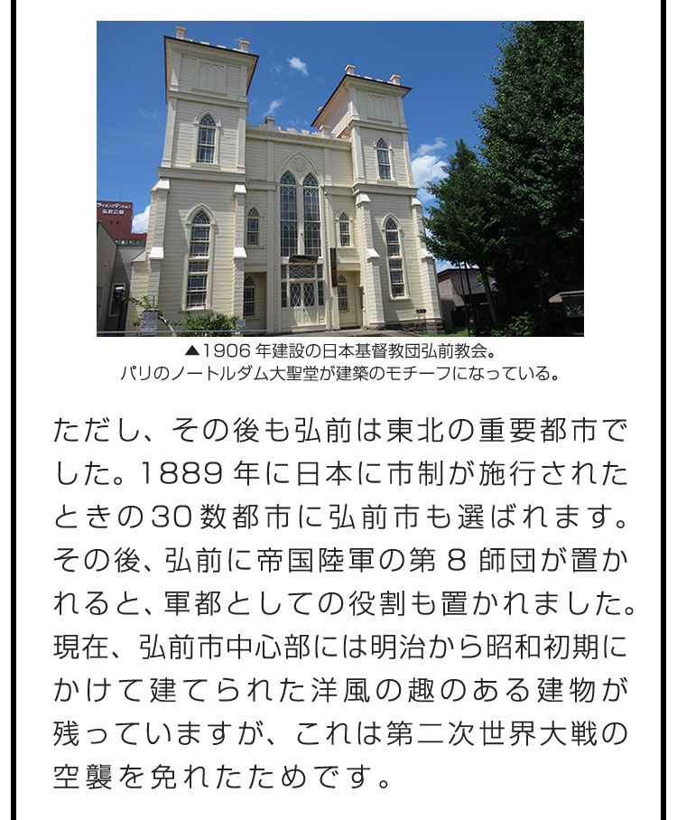 ただし、その後も弘前は東北の重要都市でした。1889年に日本に市制が施行されたときの30数都市に弘前市も選ばれます。その後、弘前に帝国陸軍の第8師団が置かれると、軍都としての役割も置かれました。現在、弘前市中心部には明治から昭和初期にかけて建てられた洋風の趣のある建物が残っていますが、これは第二次世界大戦の空襲を免れたためです。