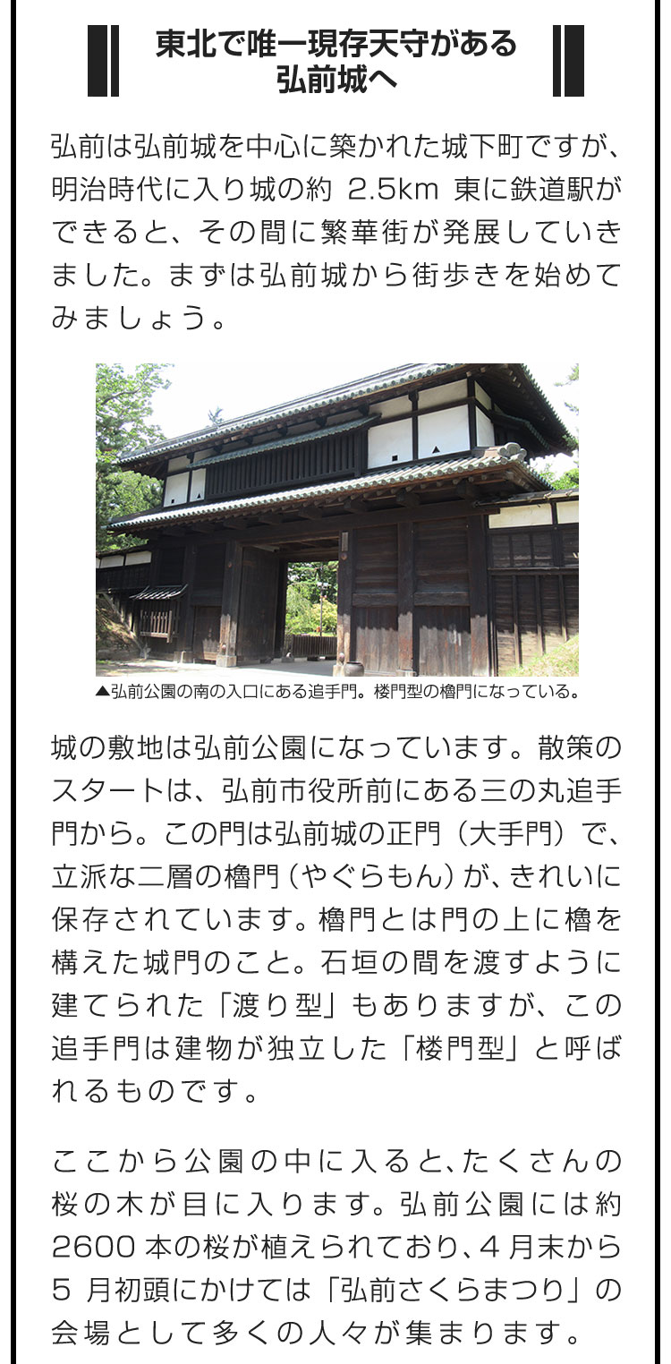 ■東北で唯一現存天守がある弘前城へ■弘前は弘前城を中心に築かれた城下町ですが、明治時代に入り城の約2.5km東に鉄道駅ができると、その間に繁華街が発展していきました。まずは弘前城から街歩きを始めてみましょう。　城の敷地は弘前公園になっています。散策のスタートは、弘前市役所前にある三の丸追手門から。この門は弘前城の正門（大手門）で、立派な二層の櫓門（やぐらもん）が、きれいに保存されています。櫓門とは門の上に櫓を構えた城門のこと。石垣の間を渡すように建てられた「渡り型」もありますが、この追手門は建物が独立した「楼門型」と呼ばれるものです。　ここから公園の中に入ると、たくさんの桜の木が目に入ります。弘前公園には約2600本の桜が植えられており、4月末から5月初頭にかけては「弘前さくらまつり」の会場として多くの人々が集まります。