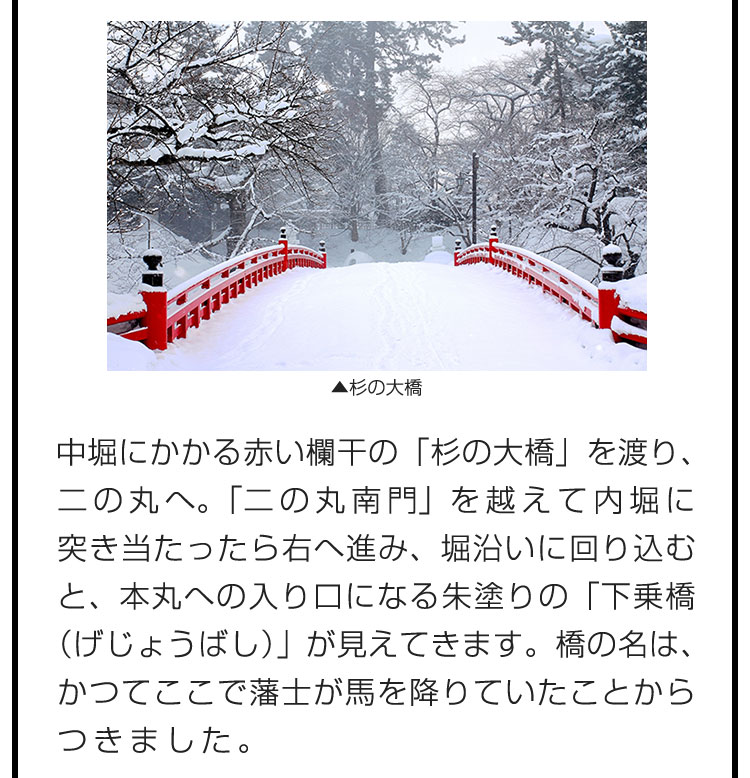 中堀にかかる赤い欄干の「杉の大橋」を渡り、二の丸へ。「二の丸南門」を越えて内堀に突き当たったら右へ進み、堀沿いに回り込むと、本丸への入り口になる朱塗りの「下乗橋（げじょうばし）」が見えてきます。橋の名は、かつてここで藩士が馬を降りていたことからつきました。