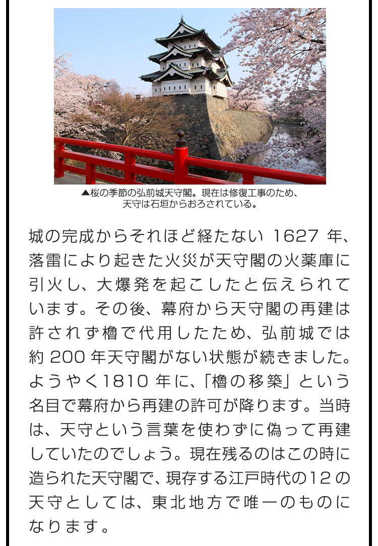 城の完成からそれほど経たない1627年、落雷により起きた火災が天守閣の火薬庫に引火し、大爆発を起こしたと伝えられています。その後、幕府から天守閣の再建は許されず櫓で代用したため、弘前城では約200年天守閣がない状態が続きました。ようやく1810年に、「櫓の移築」という名目で幕府から再建の許可が降ります。当時は、天守という言葉を使わずに偽って再建していたのでしょう。現在残るのはこの時に造られた天守閣で、現存する江戸時代の12の天守としては、東北地方で唯一のものになります。