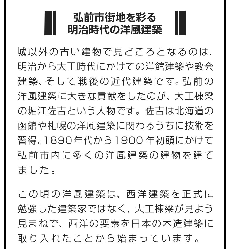 ■弘前市街地を彩る明治時代の洋風建築■城以外の古い建物で見どころとなるのは、明治から大正時代にかけての洋館建築や教会建築、そして戦後の近代建築です。弘前の洋風建築に大きな貢献をしたのが、大工棟梁の堀江佐吉という人物です。佐吉は北海道の函館や札幌の洋風建築に関わるうちに技術を習得。1890年代から1900年初頭にかけて弘前市内に多くの洋風建築の建物を建てました。　この頃の洋風建築は、西洋建築を正式に勉強した建築家ではなく、大工棟梁が見よう見まねで、西洋の要素を日本の木造建築に取り入れたことから始まっています。