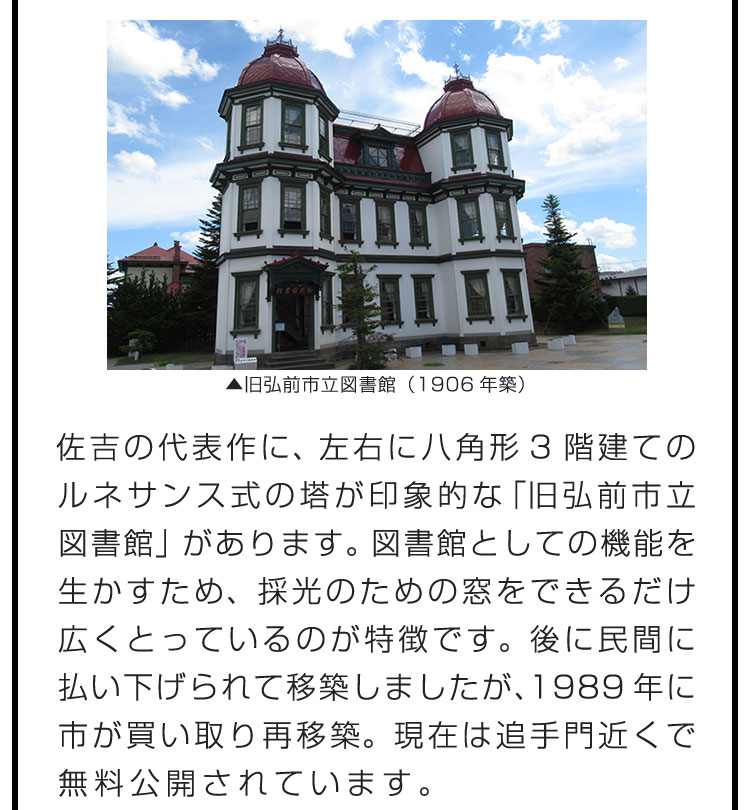 佐吉の代表作に、左右に八角形3階建てのルネサンス式の塔が印象的な「旧弘前市立図書館」があります。図書館としての機能を生かすため、採光のための窓をできるだけ広くとっているのが特徴です。後に民間に払い下げられて移築しましたが、1989年に市が買い取り再移築。現在は追手門近くで無料公開されています。