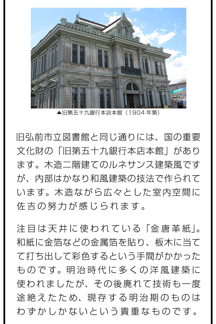 旧弘前市立図書館と同じ通りには、国の重要文化財の「旧第五十九銀行本店本館」があります。木造二階建てのルネサンス建築風ですが、内部はかなり和風建築の技法で作られています。木造ながら広々とした室内空間に佐吉の努力が感じられます。　注目は天井に使われている「金唐革紙」。和紙に金箔などの金属箔を貼り、板木に当てて打ち出して彩色するという手間がかかったものです。明治時代に多くの洋風建築に使われましたが、その後廃れて技術も一度途絶えたため、現存する明治期のものはわずかしかないという貴重なものです。