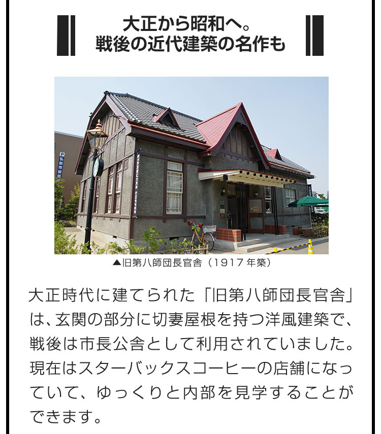 ■大正から昭和へ。戦後の近代建築の名作も■大正時代に建てられた「旧第八師団長官舎」は、玄関の部分に切妻屋根を持つ洋風建築で、戦後は市長公舎として利用されていました。現在はスターバックスコーヒーの店舗になっていて、ゆっくりと内部を見学することができます。