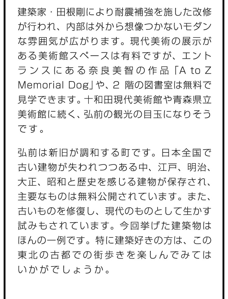 建築家・田根剛により耐震補強を施した改修が行われ、内部は外から想像つかないモダンな雰囲気が広がります。現代美術の展示がある美術館スペースは有料ですが、エントランスにある奈良美智の作品「A to Z Memorial Dog」や、2階の図書室は無料で見学できます。十和田現代美術館や青森県立美術館に続く、弘前の観光の目玉になりそうです。　弘前は新旧が調和する町です。日本全国で古い建物が失われつつある中、江戸、明治、大正、昭和と歴史を感じる建物が保存され、主要なものは無料公開されています。また、古いものを修復し、現代のものとして生かす試みもされています。今回挙げた建築物はほんの一例です。特に建築好きの方は、この東北の古都での街歩きを楽しんでみてはいかがでしょうか。