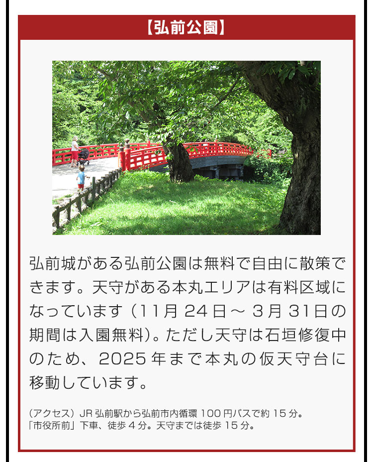 【弘前公園】弘前城がある弘前公園は無料で自由に散策できます。天守がある本丸エリアは有料区域になっています（11月24日～3月31日の期間は入園無料）。ただし天守は石垣修復中のため、2025年まで本丸の仮天守台に移動しています。（アクセス）JR弘前駅から弘前市内循環100円バスで約15分。「市役所前」下車、徒歩4分。天守までは徒歩15分。