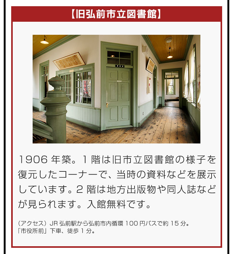 【旧弘前市立図書館】1906年築。1階は旧市立図書館の様子を復元したコーナーで、当時の資料などを展示しています。2階は地方出版物や同人誌などが見られます。入館無料です。（アクセス）JR弘前駅から弘前市内循環100円バスで約15分。「市役所前」下車、徒歩1分。