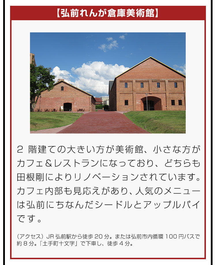 【弘前れんが倉庫美術館】2階建ての大きい方が美術館、小さな方がカフェ＆レストランになっており、どちらも田根剛によりリノベーションされています。カフェ内部も見応えがあり、人気のメニューは弘前にちなんだシードルとアップルパイです。（アクセス）JR弘前駅から徒歩20分。または弘前市内循環100円バスで約8分。「土手町十文字」で下車し、徒歩4分。