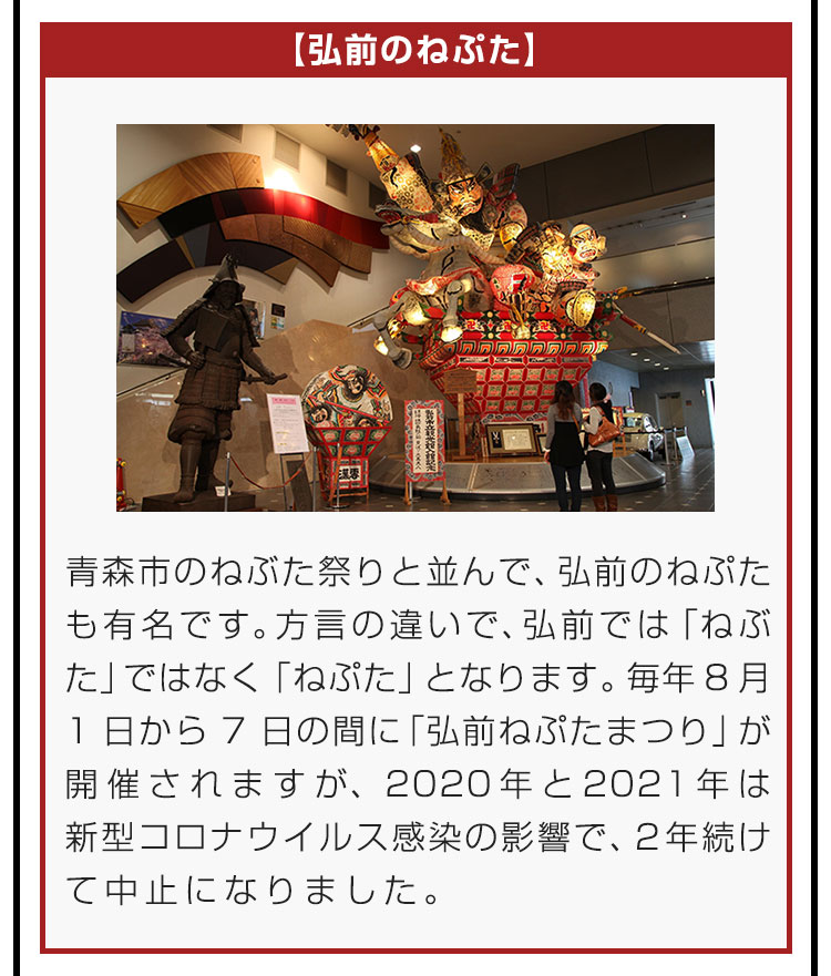 【弘前のねぷた】青森市のねぶた祭りと並んで、弘前のねぷたも有名です。方言の違いで、弘前では「ねぶた」ではなく「ねぷた」となります。毎年8月1日から7日の間に「弘前ねぷたまつり」が開催されますが、2020年と2021年は新型コロナウイルス感染の影響で、2年続けて中止になりました。