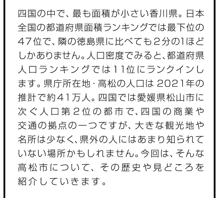 四国の中で、最も面積が小さい香川県。日本全国の都道府県面積ランキングでは最下位の47位で、隣の徳島県に比べても2分の１ほどしかありません。人口密度でみると、都道府県人口ランキングでは11位にランクインします。県庁所在地・高松の人口は2021年の推計で約41万人。四国では愛媛県松山市に次ぐ人口第2位の都市で、四国の商業や交通の拠点の一つですが、大きな観光地や名所は少なく、県外の人にはあまり知られていない場所かもしれません。今回は、そんな高松市について、その歴史や見どころを紹介していきます。