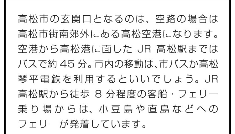 高松市の玄関口となるのは、空路の場合は高松市街南郊外にある高松空港になります。空港から高松港に面したJR高松駅まではバスで約45分。市内の移動は、市バスか高松琴平電鉄を利用するといいでしょう。JR高松駅から徒歩8分程度の客船・フェリー乗り場からは、小豆島や直島などへのフェリーが発着しています。