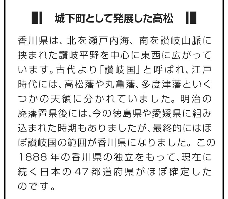 ■城下町として発展した高松■香川県は、北を瀬戸内海、南を讃岐山脈に挟まれた讃岐平野を中心に東西に広がっています。古代より「讃岐国」と呼ばれ、江戸時代には、高松藩や丸亀藩、多度津藩といくつかの天領に分かれていました。明治の廃藩置県後には、今の徳島県や愛媛県に組み込まれた時期もありましたが、最終的にはほぼ讃岐国の範囲が香川県になりました。この1888年の香川県の独立をもって、現在に続く日本の47都道府県がほぼ確定したのです。