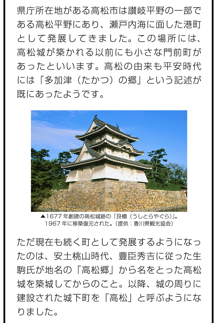 県庁所在地がある高松市は讃岐平野の一部である高松平野にあり、瀬戸内海に面した港町として発展してきました。この場所には、高松城が築かれる以前にも小さな門前町があったといいます。高松の由来も平安時代には「多加津（たかつ）の郷」という記述が既にあったようです。　ただ現在も続く町として発展するようになったのは、安土桃山時代、豊臣秀吉に従った生駒氏が地名の「高松郷」から名をとった高松城を築城してからのこと。以降、城の周りに建設された城下町を「高松」と呼ぶようになりました。