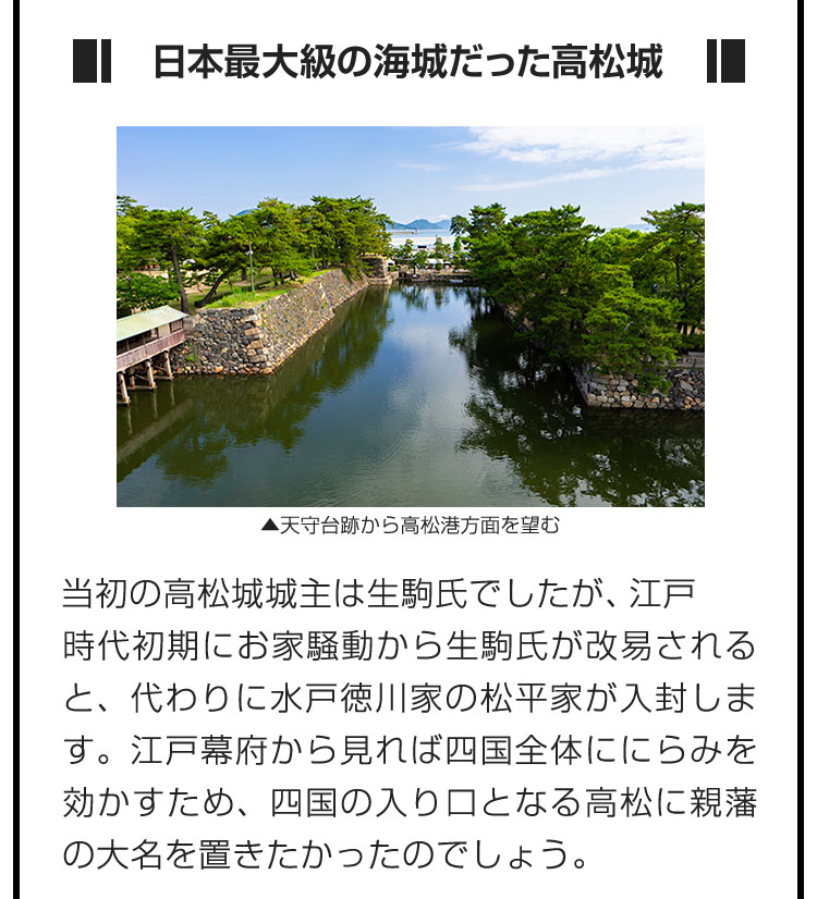 ■日本最大級の海城だった高松城■当初の高松城城主は生駒氏でしたが、江戸時代初期にお家騒動から生駒氏が改易されると、代わりに水戸徳川家の松平家が入封します。江戸幕府から見れば四国全体ににらみを効かすため、四国の入り口となる高松に親藩の大名を置きたかったのでしょう。