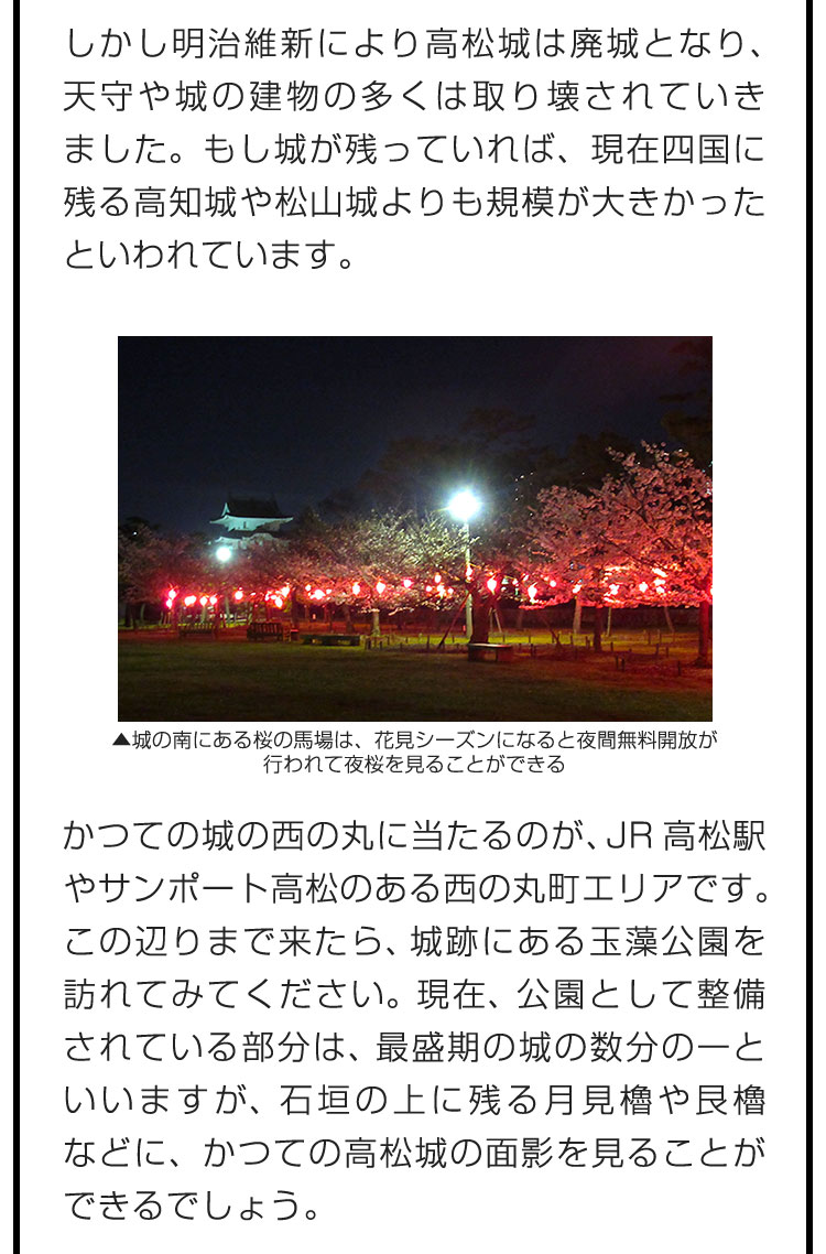 しかし明治維新により高松城は廃城となり、天守や城の建物の多くは取り壊されていきました。もし城が残っていれば、現在四国に残る高知城や松山城よりも規模が大きかったといわれています。　かつての城の西の丸に当たるのが、JR高松駅やサンポート高松のある西の丸町エリアです。この辺りまで来たら、城跡にある玉藻公園を訪れてみてください。現在、公園として整備されている部分は、最盛期の城の数分の一といいますが、石垣の上に残る月見櫓や艮櫓などに、かつての高松城の面影を見ることができるでしょう。