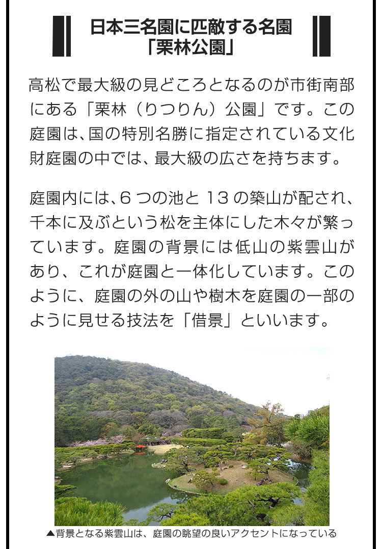 ■日本三名園に匹敵する名園「栗林公園」■高松で最大級の見どころとなるのが市街南部にある「栗林（りつりん）公園」です。この庭園は、国の特別名勝に指定されている文化財庭園の中では、最大級の広さを持ちます。　庭園内には、6つの池と13の築山が配され、千本に及ぶという松を主体にした木々が繁っています。庭園の背景には低山の紫雲山があり、これが庭園と一体化しています。このように、庭園の外の山や樹木を庭園の一部のように見せる技法を「借景」といいます。
