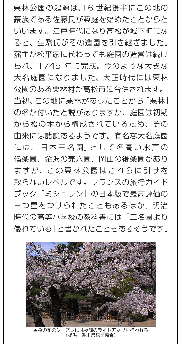 栗林公園の起源は、16世紀後半にこの地の豪族である佐藤氏が築庭を始めたことからといいます。江戸時代になり高松が城下町になると、生駒氏がその造園を引き継ぎました。藩主が松平家に代わっても庭園の造営は続けられ、1745年に完成。今のような大きな大名庭園になりました。大正時代には栗林公園のある栗林村が高松市に合併されます。　当初、この地に栗林があったことから「栗林」の名が付いたと説がありますが、庭園は初期から松の木から構成されているため、その由来には諸説あるようです。有名な大名庭園には、「日本三名園」として名高い水戸の偕楽園、金沢の兼六園、岡山の後楽園がありますが、この栗林公園はこれらに引けを取らないレベルです。フランスの旅行ガイドブック「ミシュラン」の日本版で最高評価の三つ星をつけられたこともあるほか、明治時代の高等小学校の教科書には「三名園より優れている」と書かれたこともあるそうです。
