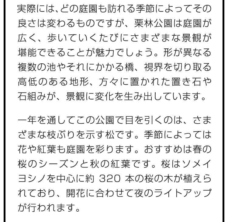 実際には、どの庭園も訪れる季節によってその良さは変わるものですが、栗林公園は庭園が広く、歩いていくたびにさまざまな景観が堪能できることが魅力でしょう。形が異なる複数の池やそれにかかる橋、視界を切り取る高低のある地形、方々に置かれた置き石や石組みが、景観に変化を生み出しています。　一年を通してこの公園で目を引くのは、さまざまな枝ぶりを示す松です。季節によっては花や紅葉も庭園を彩ります。おすすめは春の桜のシーズンと秋の紅葉です。桜はソメイヨシノを中心に約320本の桜の木が植えられており、開花に合わせて夜のライトアップが行われます。