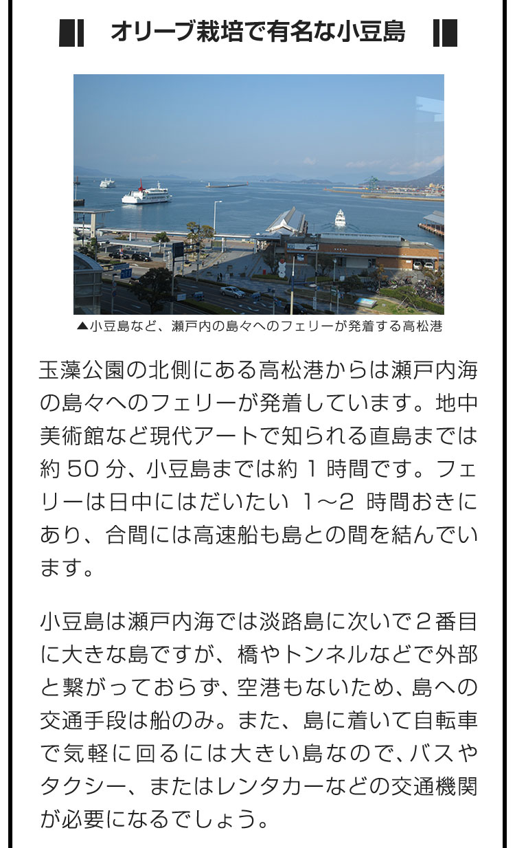 ■オリーブ栽培で有名な小豆島■玉藻公園の北側にある高松港からは瀬戸内海の島々へのフェリーが発着しています。地中美術館など現代アートで知られる直島までは約50分、小豆島までは約1時間です。フェリーは日中にはだいたい1〜2時間おきにあり、合間には高速船も島との間を結んでいます。　小豆島は瀬戸内海では淡路島に次いで２番目に大きな島ですが、橋やトンネルなどで外部と繋がっておらず、空港もないため、島への交通手段は船のみ。また、島に着いて自転車で気軽に回るには大きい島なので、バスやタクシー、またはレンタカーなどの交通機関が必要になるでしょう。