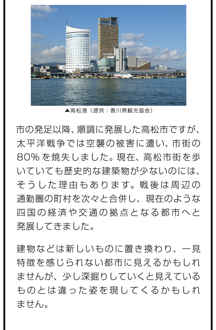 市の発足以降、順調に発展した高松市ですが、太平洋戦争では空襲の被害に遭い、市街の80%を焼失しました。現在、高松市街を歩いていても歴史的な建築物が少ないのには、そうした理由もあります。戦後は周辺の通勤圏の町村を次々と合併し、現在のような四国の経済や交通の拠点となる都市へと発展してきました。　建物などは新しいものに置き換わり、一見特徴を感じられない都市に見えるかもしれませんが、少し深掘りしていくと見えているものとは違った姿を現してくるかもしれません。