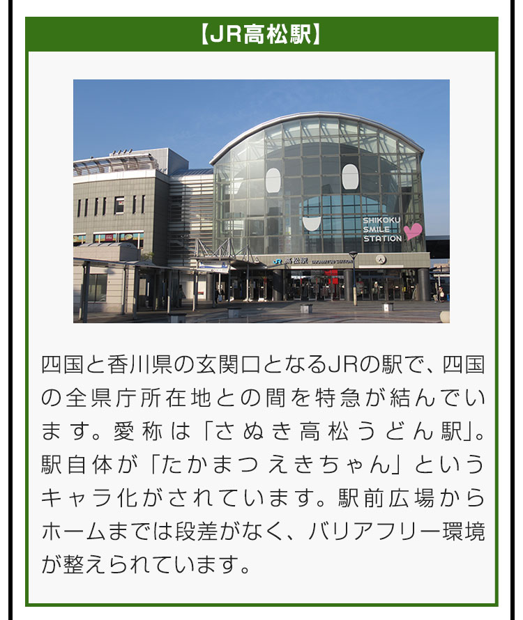 【JR高松駅】四国と香川県の玄関口となるJRの駅で、四国の全県庁所在地との間を特急が結んでいます。愛称は「さぬき高松うどん駅」。駅自体が「たかまつ えきちゃん」というキャラ化がされています。駅前広場からホームまでは段差がなく、バリアフリー環境が整えられています。