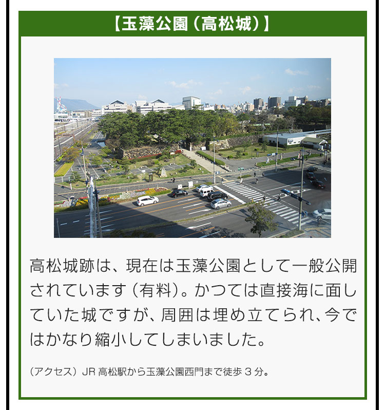 【玉藻公園（高松城）】高松城跡は、現在は玉藻公園として一般公開されています（有料）。かつては直接海に面していた城ですが、周囲は埋め立てられ、今ではかなり縮小してしまいました。（アクセス）JR高松駅から玉藻公園西門まで徒歩3分。