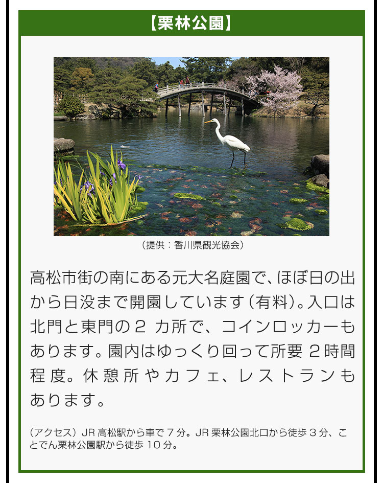 【栗林公園】高松市街の南にある元大名庭園で、ほぼ日の出から日没まで開園しています（有料）。入口は北門と東門の2カ所で、コインロッカーもあります。園内はゆっくり回って所要2時間程度。休憩所やカフェ、レストランもあります。（アクセス）JR高松駅から車で7分。JR栗林公園北口から徒歩3分、ことでん栗林公園駅から徒歩10分