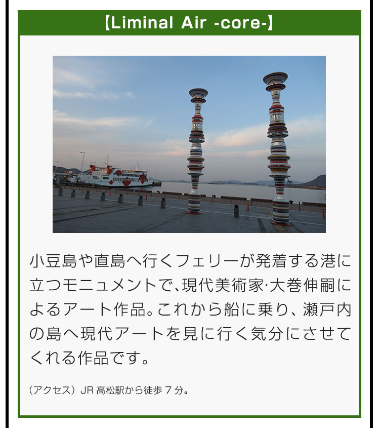 【Liminal Air -core-】小豆島や直島へ行くフェリーが発着する港に立つモニュメントで、現代美術家・大巻伸嗣によるアート作品。これから船に乗り、瀬戸内の島へ現代アートを見に行く気分にさせてくれる作品です。（アクセス）JR高松駅から徒歩7分。