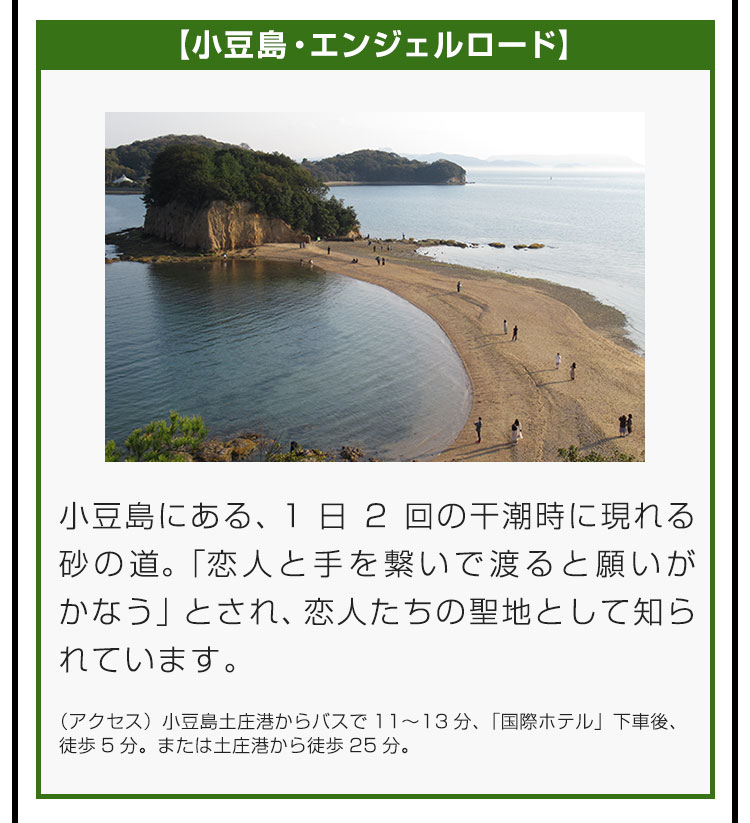 【小豆島・エンジェルロード】小豆島にある、1日2回の干潮時に現れる砂の道。「恋人と手を繋いで渡ると願いがかなう」とされ、恋人たちの聖地として知られています。（アクセス）小豆島土庄港からバスで11〜13分、「国際ホテル」下車後、徒歩5分。または土庄港から徒歩25分。