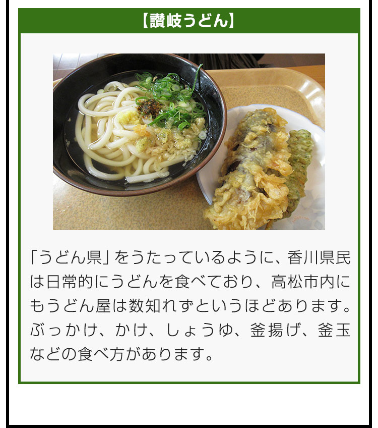 【讃岐うどん】「うどん県」をうたっているように、香川県民は日常的にうどんを食べており、高松市内にもうどん屋は数知れずというほどあります。ぶっかけ、かけ、しょうゆ、釜揚げ、釜玉などの食べ方があります。