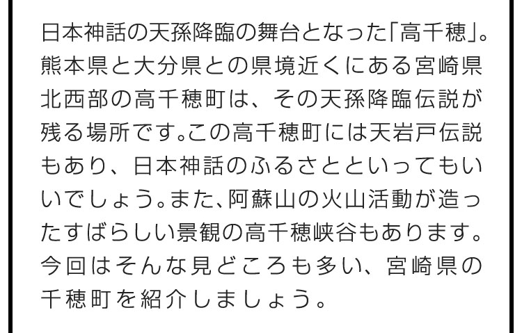 日本神話の天孫降臨の舞台となった「高千穂」。熊本県と大分県との県境近くにある宮崎県北西部の高千穂町は、その天孫降臨伝説が残る場所です。この高千穂町には天岩戸伝説もあり、日本神話のふるさとといってもいいでしょう。また、阿蘇山の火山活動が造ったすばらしい景観の高千穂峡谷もあります。今回はそんな見どころも多い、宮崎県の高千穂町を紹介しましょう。