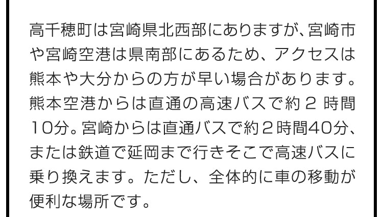 高千穂町は宮崎県北西部にありますが、宮崎市や宮崎空港は県南部にあるため、アクセスは熊本や大分からの方が早い場合があります。熊本空港からは直通の高速バスで約2時間10分。宮崎からは直通バスで約2時間40分、または鉄道で延岡まで行きそこで高速バスに乗り換えます。ただし、全体的に車の移動が便利な場所です。