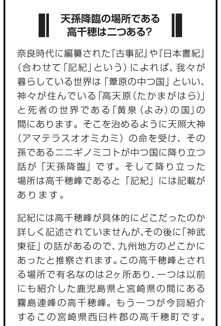 ■天孫降臨の場所である高千穂は二つある？■奈良時代に編纂された『古事記』や『日本書紀』（合わせて「記紀」という）によれば、我々が暮らしている世界は「葦原の中つ国」といい、神々が住んでいる「高天原（たかまがはら）」と死者の世界である「黄泉（よみ）の国」の間にあります。そこを治めるように天照大神（アマテラスオオミカミ）の命を受け、その孫であるニニギノミコトが中つ国に降り立つ話が「天孫降臨」です。そして降り立った場所は高千穂峰であると「記紀」には記載があります。　記紀には高千穂峰が具体的にどこだったのか詳しく記述されていませんが、その後に「神武東征」の話があるので、九州地方のどこかにあったと推察されます。この高千穂峰とされる場所で有名なのは2ヶ所あり、一つは以前にも紹介した鹿児島県と宮崎県の間にある霧島連峰の高千穂峰。もう一つが今回紹介するこの宮崎県西臼杵郡の高千穂町です。