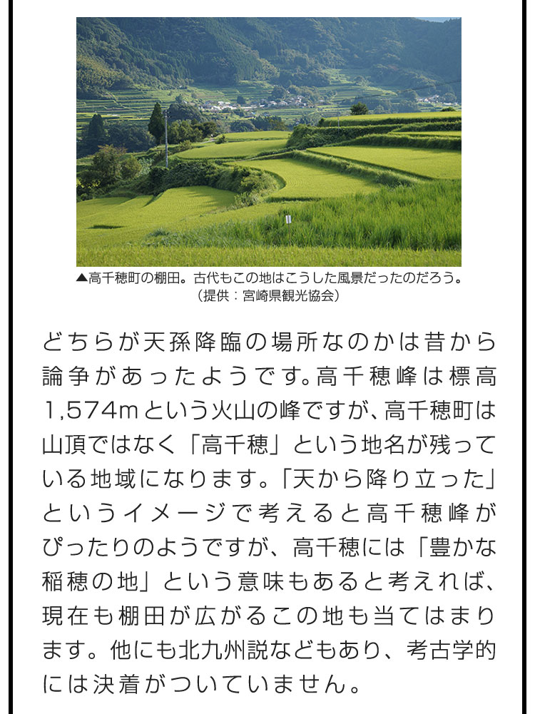 どちらが天孫降臨の場所なのかは昔から論争があったようです。高千穂峰は標高1,574mという火山の峰ですが、高千穂町は山頂ではなく「高千穂」という地名が残っている地域になります。「天から降り立った」というイメージで考えると高千穂峰がぴったりのようですが、高千穂には「豊かな稲穂の地」という意味もあると考えれば、現在も棚田が広がるこの地も当てはまります。他にも北九州説などもあり、考古学的には決着がついていません。