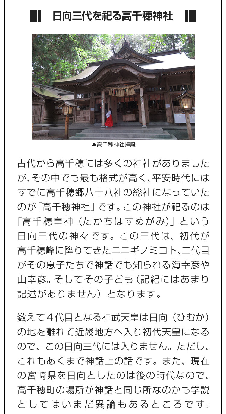 ■日向三代を祀る高千穂神社■古代から高千穂には多くの神社がありましたが、その中でも最も格式が高く、平安時代にはすでに高千穂郷八十八社の総社になっていたのが「高千穂神社」です。この神社が祀るのは「高千穂皇神（たかちほすめがみ）」という日向三代の神々です。この三代は、初代が高千穂峰に降りてきたニニギノミコト、二代目がその息子たちで神話でも知られる海幸彦や山幸彦。そしてその子ども（記紀にはあまり記述がありません）となります。　数えて４代目となる神武天皇は日向（ひむか）の地を離れて近畿地方へ入り初代天皇になるので、この日向三代には入りません。ただし、これもあくまで神話上の話です。また、現在の宮崎県を日向としたのは後の時代なので、高千穂町の場所が神話と同じ所なのかも学説としてはいまだ異論もあるところです。