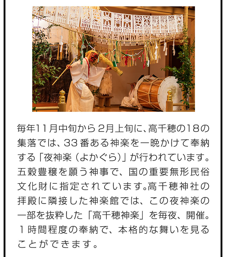 毎年11月中旬から2月上旬に、高千穂の18の集落では、33番ある神楽を一晩かけて奉納する「夜神楽（よかぐら）」が行われています。五穀豊穣を願う神事で、国の重要無形民俗文化財に指定されています。高千穂神社の拝殿に隣接した神楽館では、この夜神楽の一部を抜粋した「高千穂神楽」を毎夜、開催。１時間程度の奉納で、本格的な舞いを見ることができます。