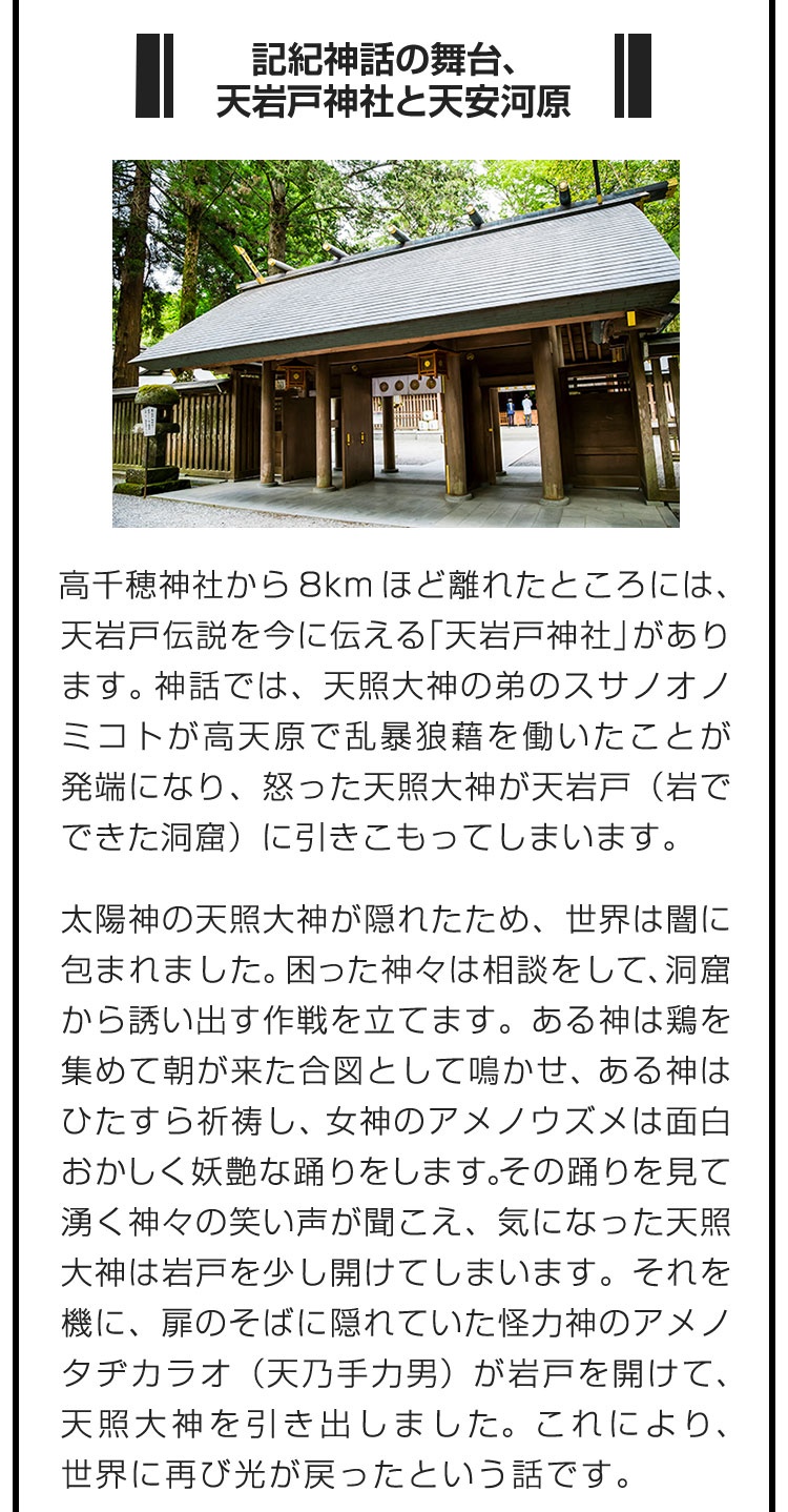 ■記紀神話の舞台、天岩戸神社と天安河原■高千穂神社から8kmほど離れたところには、天岩戸伝説を今に伝える「天岩戸神社」があります。神話では、天照大神の弟のスサノオノミコトが高天原で乱暴狼藉を働いたことが発端になり、怒った天照大神が天岩戸（岩でできた洞窟）に引きこもってしまいます。　太陽神の天照大神が隠れたため、世界は闇に包まれました。困った神々は相談をして、洞窟から誘い出す作戦を立てます。ある神は鶏を集めて朝が来た合図として鳴かせ、ある神はひたすら祈祷し、女神のアメノウズメは面白おかしく妖艶な踊りをします。その踊りを見て湧く神々の笑い声が聞こえ、気になった天照大神は岩戸を少し開けてしまいます。それを機に、扉のそばに隠れていた怪力神のアメノタヂカラオ（天乃手力男）が岩戸を開けて、天照大神を引き出しました。これにより、世界に再び光が戻ったという話です。