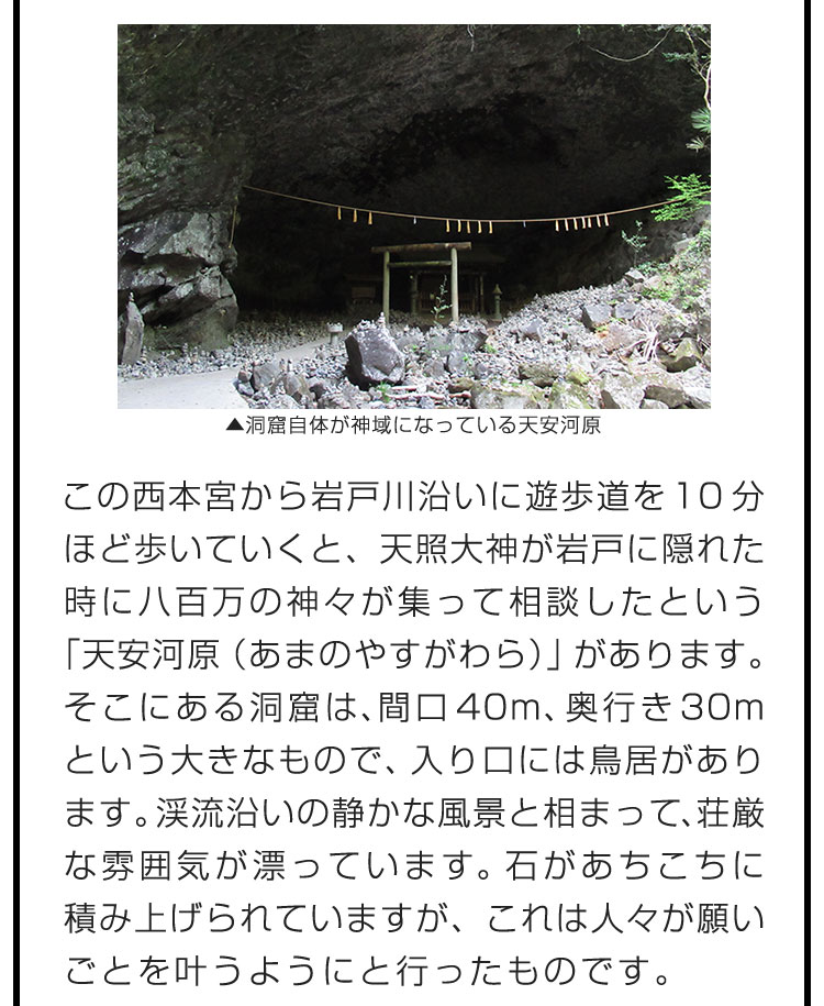 この西本宮から岩戸川沿いに遊歩道を10分ほど歩いていくと、天照大神が岩戸に隠れた時に八百万の神々が集って相談したという「天安河原（あまのやすがわら）」があります。そこにある洞窟は、間口40m、奥行き30mという大きなもので、入り口には鳥居があります。渓流沿いの静かな風景と相まって、荘厳な雰囲気が漂っています。石があちこちに積み上げられていますが、これは人々が願いごとを叶うようにと行ったものです。