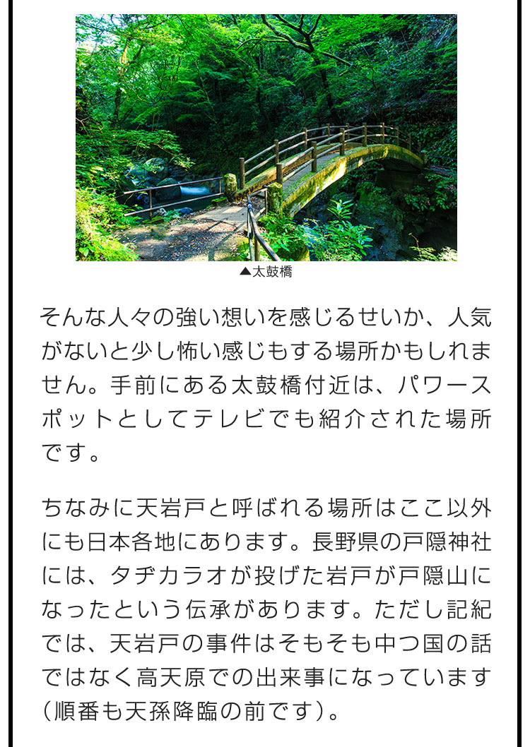 そんな人々の強い想いを感じるせいか、人気がないと少し怖い感じもする場所かもしれません。手前にある太鼓橋付近は、パワースポットとしてテレビでも紹介された場所です。　ちなみに天岩戸と呼ばれる場所はここ以外にも日本各地にあります。長野県の戸隠神社には、タヂカラオが投げた岩戸が戸隠山になったという伝承があります。ただし記紀では、天岩戸の事件はそもそも中つ国の話ではなく高天原での出来事になっています（順番も天孫降臨の前です）。