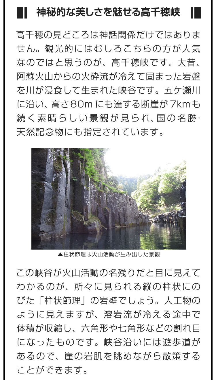 ■神秘的な美しさを魅せる高千穂峡■高千穂の見どころは神話関係だけではありません。観光的にはむしろこちらの方が人気なのではと思うのが、高千穂峡です。大昔、阿蘇火山からの火砕流が冷えて固まった岩盤を川が浸食して生まれた峡谷です。五ケ瀬川に沿い、高さ80mにも達する断崖が7kmも続く素晴らしい景観が見られ、国の名勝・天然記念物にも指定されています。　この峡谷が火山活動の名残りだと目に見えてわかるのが、所々に見られる縦の柱状にのびた「柱状節理」の岩壁でしょう。人工物のように見えますが、溶岩流が冷える途中で体積が収縮し、六角形や七角形などの割れ目になったものです。峡谷沿いには遊歩道があるので、崖の岩肌を眺めながら散策することができます。