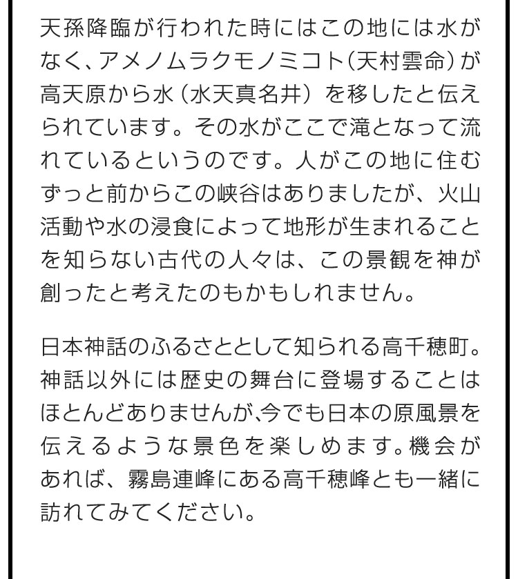 天孫降臨が行われた時にはこの地には水がなく、アメノムラクモノミコト（天村雲命）が高天原から水（水天真名井）を移したと伝えられています。その水がここで滝となって流れているというのです。人がこの地に住むずっと前からこの峡谷はありましたが、火山活動や水の浸食によって地形が生まれることを知らない古代の人々は、この景観を神が創ったと考えたのもかもしれません。　日本神話のふるさととして知られる高千穂町。神話以外には歴史の舞台に登場することはほとんどありませんが、今でも日本の原風景を伝えるような景色を楽しめます。機会があれば、霧島連峰にある高千穂峰とも一緒に訪れてみてください。