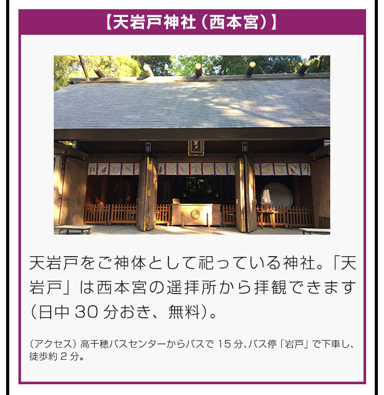 【天岩戸神社（西本宮）】天岩戸をご神体として祀っている神社。「天岩戸」は西本宮の遥拝所から拝観できます（日中30分おき、無料）。（アクセス）高千穂バスセンターからバスで15分、バス停「岩戸」で下車し、徒歩約2分。