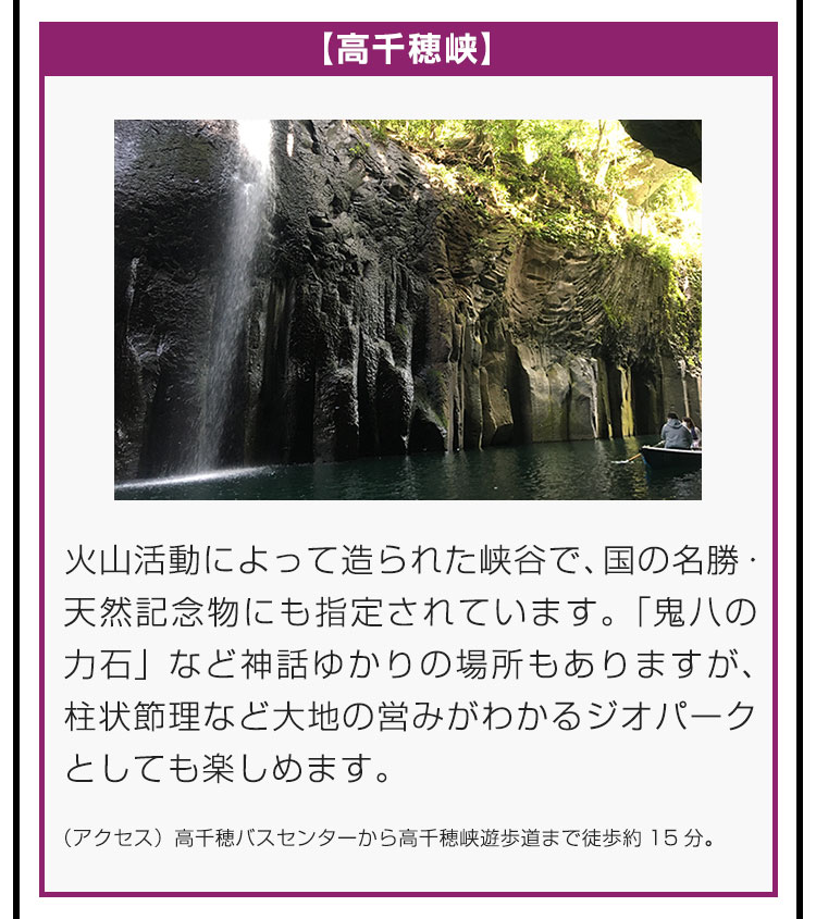 【高千穂峡】火山活動によって造られた峡谷で、国の名勝・天然記念物にも指定されています。「鬼八の力石」など神話ゆかりの場所もありますが、柱状節理など大地の営みがわかるジオパークとしても楽しめます。（アクセス）高千穂バスセンターから高千穂峡遊歩道まで徒歩約15分。