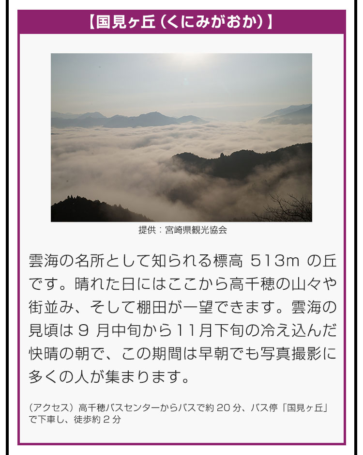 【国見ヶ丘（くにみがおか）】雲海の名所として知られる標高513mの丘です。晴れた日にはここから高千穂の山々や街並み、そして棚田が一望できます。雲海の見頃は9月中旬から11月下旬の冷え込んだ快晴の朝で、この期間は早朝でも写真撮影に多くの人が集まります。（アクセス）高千穂バスセンターからバスで約20分、バス停「国見ヶ丘」で下車し、徒歩約2分