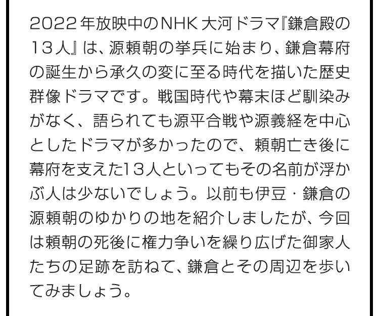 2022年放映中のNHK大河ドラマ『鎌倉殿の13人』は、源頼朝の挙兵に始まり、鎌倉幕府の誕生から承久の変に至る時代を描いた歴史群像ドラマです。戦国時代や幕末ほど馴染みがなく、語られても源平合戦や源義経を中心としたドラマが多かったので、頼朝亡き後に幕府を支えた13人といってもその名前が浮かぶ人は少ないでしょう。以前も伊豆・鎌倉の源頼朝のゆかりの地を紹介しましたが、今回は頼朝の死後に権力争いを繰り広げた御家人たちの足跡を訪ねて、鎌倉とその周辺を歩いてみましょう。