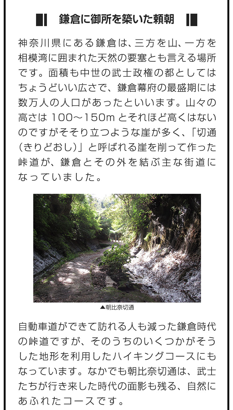 ■鎌倉に御所を築いた頼朝■神奈川県にある鎌倉は、三方を山、一方を相模湾に囲まれた天然の要塞とも言える場所です。面積も中世の武士政権の都としてはちょうどいい広さで、鎌倉幕府の最盛期には数万人の人口があったといいます。山々の高さは100〜150mとそれほど高くはないのですがそそり立つような崖が多く、「切通（きりどおし）」と呼ばれる崖を削って作った峠道が、鎌倉とその外を結ぶ主な街道になっていました。　自動車道ができて訪れる人も減った鎌倉時代の峠道ですが、そのうちのいくつかがそうした地形を利用したハイキングコースにもなっています。なかでも朝比奈切通は、武士たちが行き来した時代の面影も残る、自然にあふれたコースです。