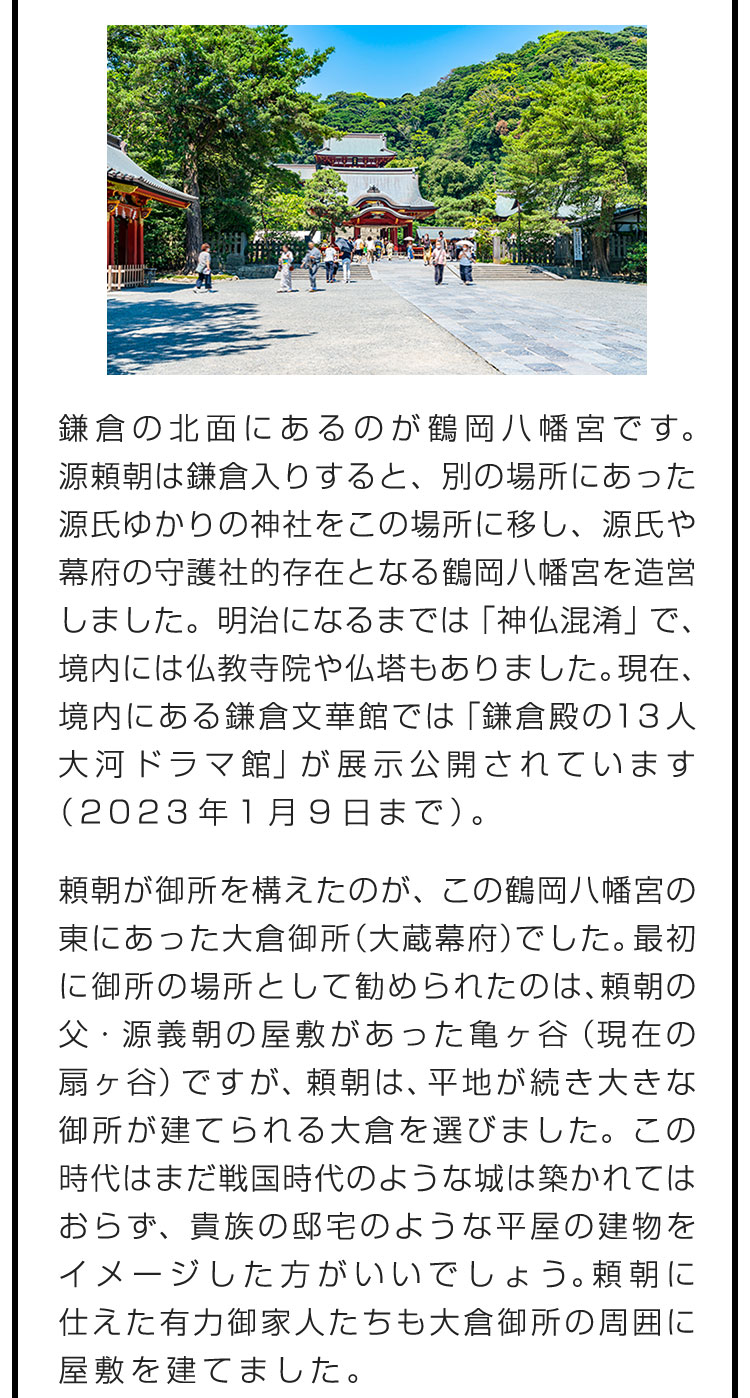 鎌倉の北面にあるのが鶴岡八幡宮です。源頼朝は鎌倉入りすると、別の場所にあった源氏ゆかりの神社をこの場所に移し、源氏や幕府の守護社的存在となる鶴岡八幡宮を造営しました。明治になるまでは「神仏混淆」で、境内には仏教寺院や仏塔もありました。現在、境内にある鎌倉文華館では「鎌倉殿の13人 大河ドラマ館」が展示公開されています（2023年1月9日まで）。　頼朝が御所を構えたのが、この鶴岡八幡宮の東にあった大倉御所（大蔵幕府）でした。最初に御所の場所として勧められたのは、頼朝の父・源義朝の屋敷があった亀ヶ谷（現在の扇ヶ谷）ですが、頼朝は、平地が続き大きな御所が建てられる大倉を選びました。この時代はまだ戦国時代のような城は築かれてはおらず、貴族の邸宅のような平屋の建物をイメージした方がいいでしょう。頼朝に仕えた有力御家人たちも大倉御所の周囲に屋敷を建てました。