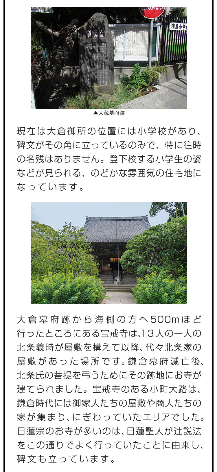 現在は大倉御所の位置には小学校があり、碑文がその角に立っているのみで、特に往時の名残はありません。登下校する小学生の姿などが見られる、のどかな雰囲気の住宅地になっています。　大倉幕府跡から海側の方へ500mほど行ったところにある宝戒寺は、13人の一人の北条義時が屋敷を構えて以降、代々北条家の屋敷があった場所です。鎌倉幕府滅亡後、北条氏の菩提を弔うためにその跡地にお寺が建てられました。宝戒寺のある小町大路は、鎌倉時代には御家人たちの屋敷や商人たちの家が集まり、にぎわっていたエリアでした。日蓮宗のお寺が多いのは、日蓮聖人が辻説法をこの通りでよく行っていたことに由来し、碑文も立っています。